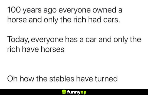 100 yearsa go everyone owned a horse and only the rich had cars today everyone has a car and only the rich have horses oh how the stables have turned.