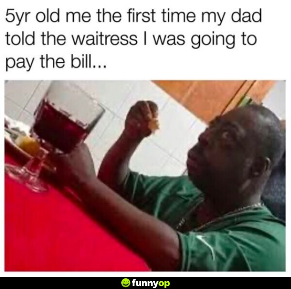 5 year old me the first ime my dad told the waitress I was going to pay the bill.