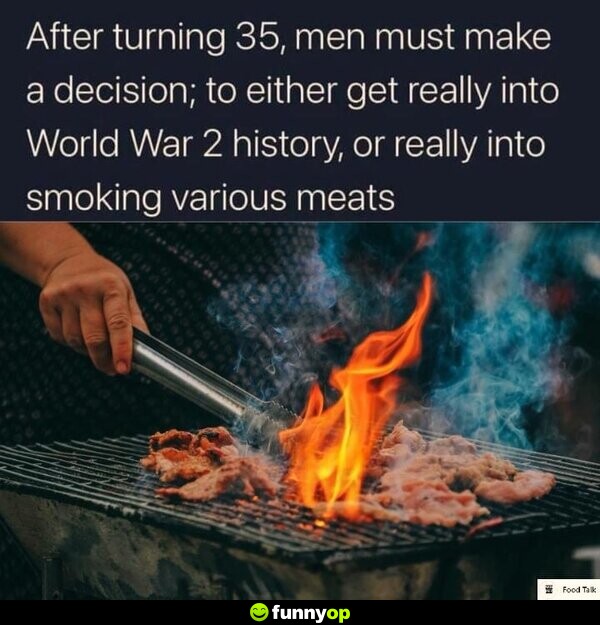 After turning 35, men must make a decision; to either get really into World War 2 history, or really into smoking various meats.