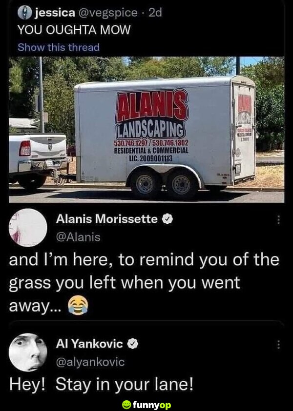 *Alanis Landscaping* Alanis Morissette: You outta know! And I'm here, to remind you of the grass you left when you went away... Al Yankovic: Hey! Stay in your lane!