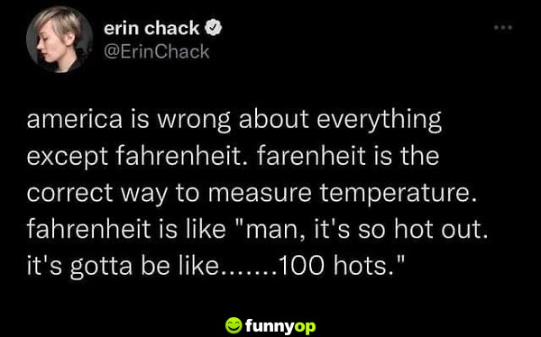 America is wrong about everything except Fahrenheit. Fahrenheit is the correct way to measure temperature. Fahrenheit is like 