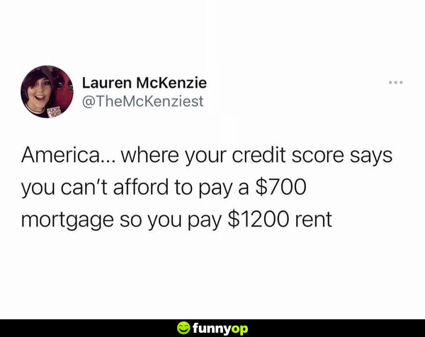America... where your credit score says you can't afford to pay a 0 mortgage so you pay 00 rent.