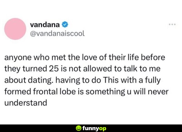 Anyone who met the love of their life before they turned 15 is not allowed to talk to me about dating. Having to do this with a fully formed frontal lobe is something you will never understand.