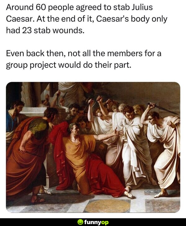 Around 60 people agreed to s*** Julius Caesar. At the end of it, Caesar's body only had 23 s**** wounds. Even back then, not all the members for a group project would do their part.