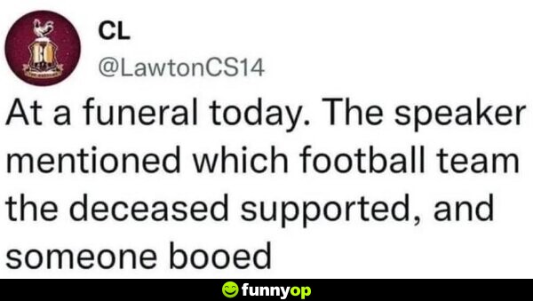 At a funeral today. The speaker mentioned which football team the deceased supported, and someone booed.