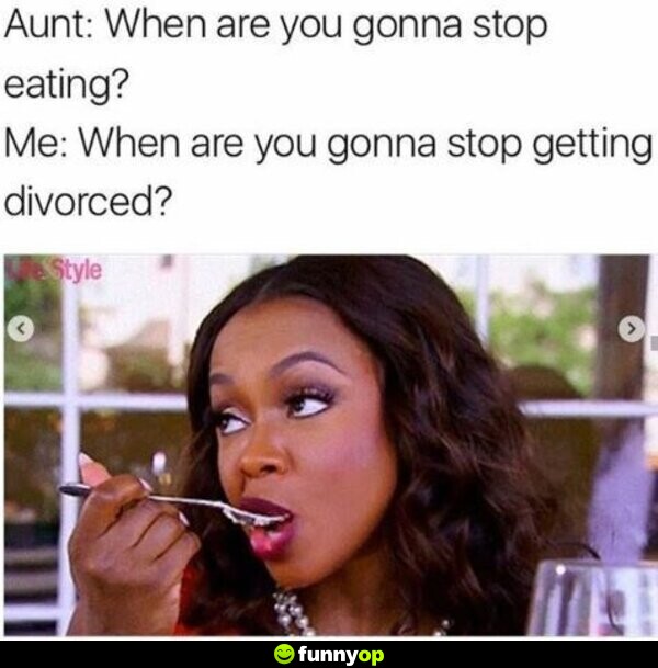 Aunt: When are you gonna stop eating? Me: When are you gonna stop getting divorced?