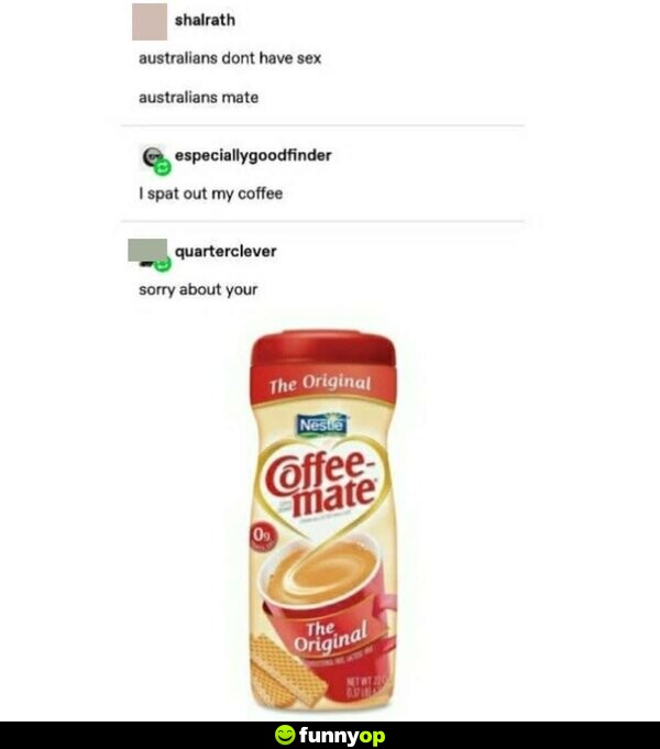 Australians don't have s**, Australians mate I spat out my coffee Sorry about your (coffee-mate)