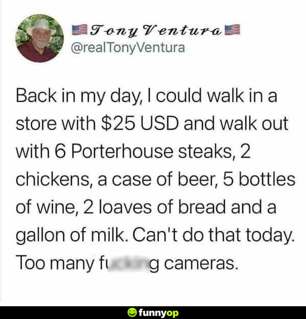 Back in my day, I could walk in a store with  USD and walk out with 6 Porterhouse steaks, 2 chickens, a case of beer, 5 bottles of wine, 2 loaves of bread and a gallon of milk. Can't do that today. Too many f****** cameras.