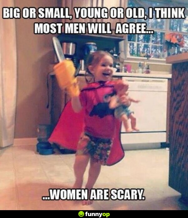 Big or small, young or old, I think most men will agree .. women are scary.