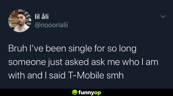 Bruh I've been single for so long someone just ask me who I am with and I said T-Mobile smh.