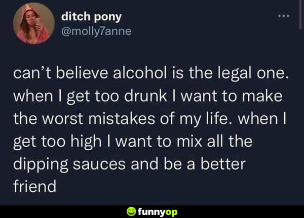 Can't believe alcohol is the legal one. When I get too drunk, I want to make the worst mistakes of my life. When I get too high, I want to mix all the dipping sauces and be a better friend.