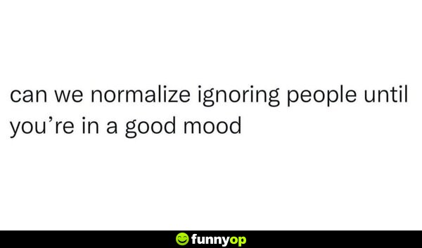 Can we normalize ignoring people until you're in a good mood.