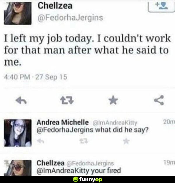 Chelsea: I left my job today. I couldn't work for that man after what he said to me. Andrea: What did he say? Chelsea: You're fired.