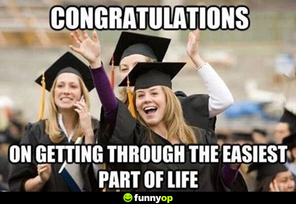 Congratulations On getting through the easiest part of life.