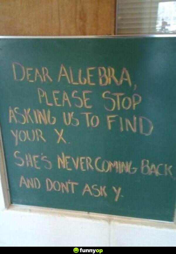 Dear Algebra, please stop asking us to find your X. She's never coming back and don't ask Y.