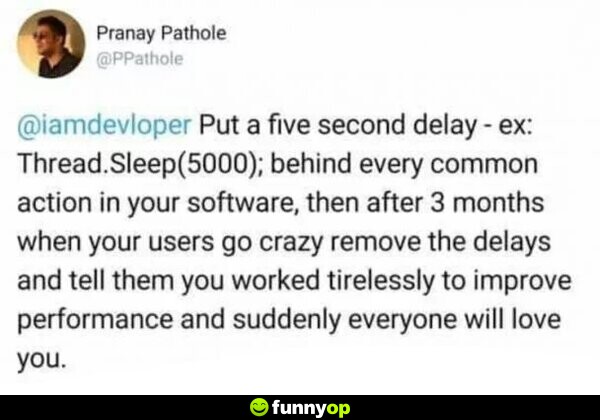 Developers, put a five second delay behind every common action in your software. Then after 3 months when your users go crazy remove the delays and tell them you worked tirelessly to improve performance and suddenly everyone will love you.