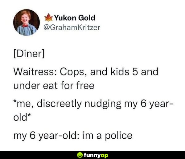 [Diner] Waitress: Cops, and kids 5 and under eat for free. *me, discreetly nudging my 6 year-old* My 6 year-old: I'm a police.