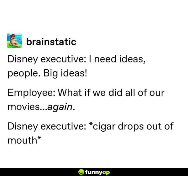 Disney executive: I need ideas, people. Big ideas! Employee: What if we did all of our movies...again. Disney executive: *cigar drops out of mouth*