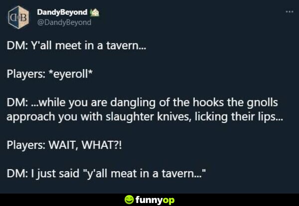 DM: Y'all meet in a tavern... Players: *eyeroll* DM: ...while you are dangling off the hooks the gnolls approach you with slaughter knives, licking their lips... Players: WAIT, WHAT?! DM: I just said 