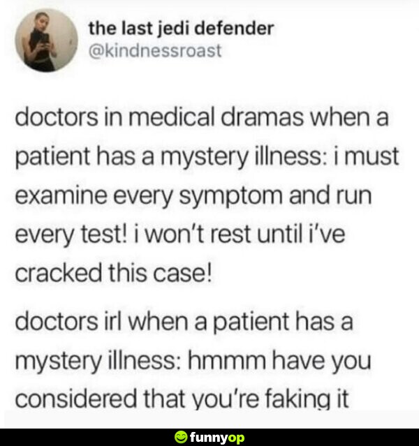 Doctors in medical dramas when a patient has a mystery illness: I must examine every symptom and run every test! I won't rest until I've cracked this case! Doctors IRL when a patient has a mystery illness: Hmmm have you considered that you're faking it?