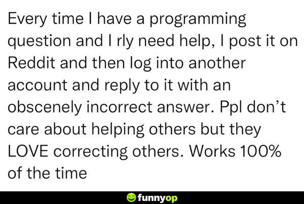 Every time I have a programming question and I really need help I post it on reddit and then log into antoher account and reply to it with an obscenely incorrect answer. people don't care about helping others but they love correcting others. works 100% of the time.