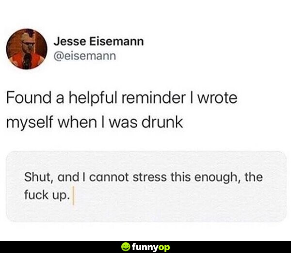 Found a helpful reminder I wrote myself when I was drunk: Shut, and I cannot stress this enough, the f*** up.