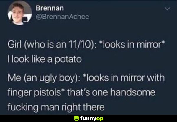 Girl (who is an 11/10): *looks in mirror* I look like a potato Me (an ugly boy): *looks in mirror with finger pistols* That's one handsome f****** man right there