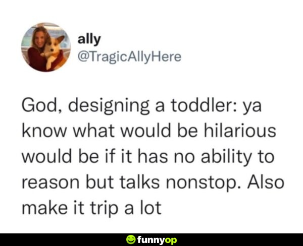 God, designing a toddler: ya know what would be hilarious would be if it has no ability to reason but talks nonstop. Also make it trip a lot.