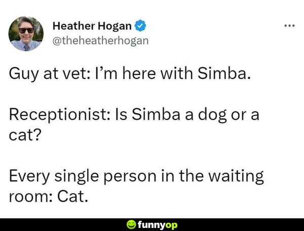 Guy at vet: I'm here with Simba. Receptionist: Is Simba a dog or a cat? Every single person in the waiting room: Cat.