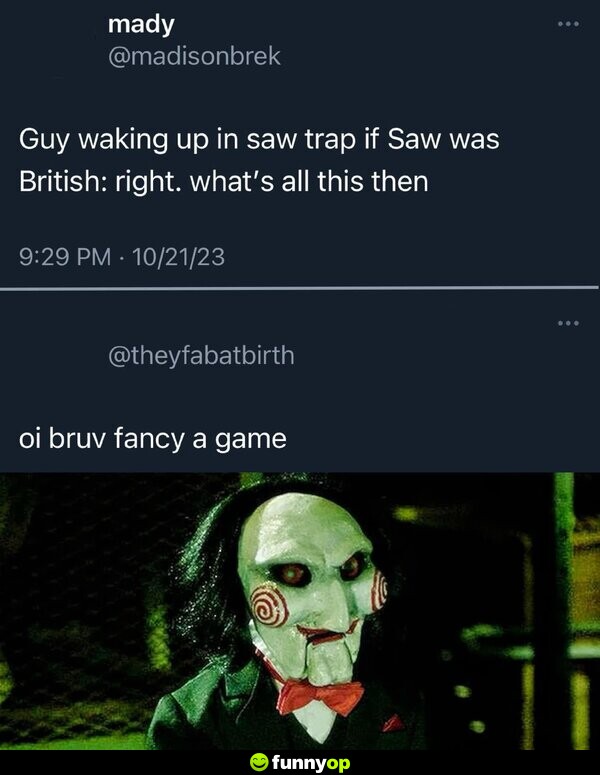 Guy waking up in Saw trap if Saw was British: Right. What's all this then? Oi bruv, fancy a game?