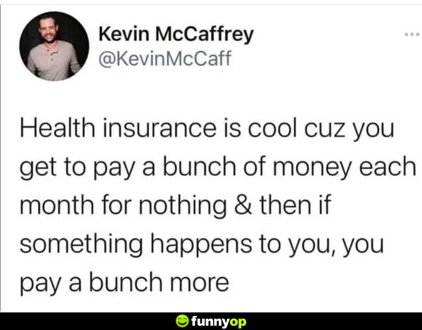 Health insurance is cool cuz you get to pay a bunch of money each month for nothing & then if something happens to you, you pay a bunch more.