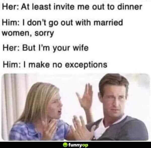 Her: At least invite me out to dinner Him: I don't go out with married women, sorry Her: But I'm your wife Him: I make no exceptions