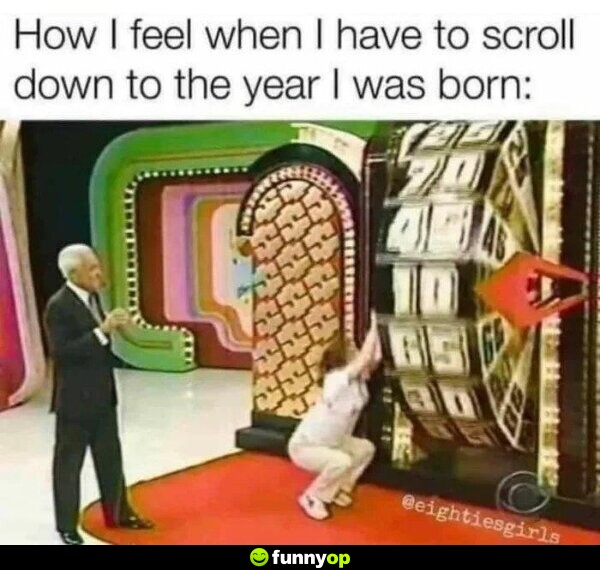 How I feel when I have to scroll down to the year I was born.