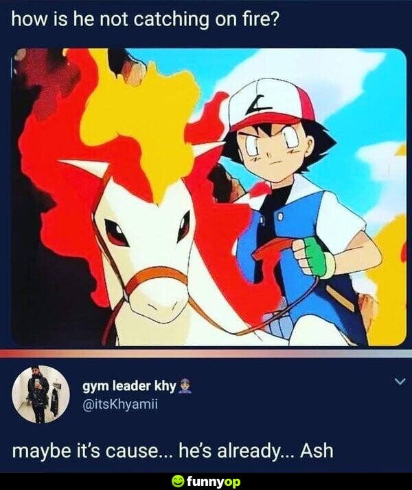 How is he not catching on fire? Maybe it's cause... he's already... Ash