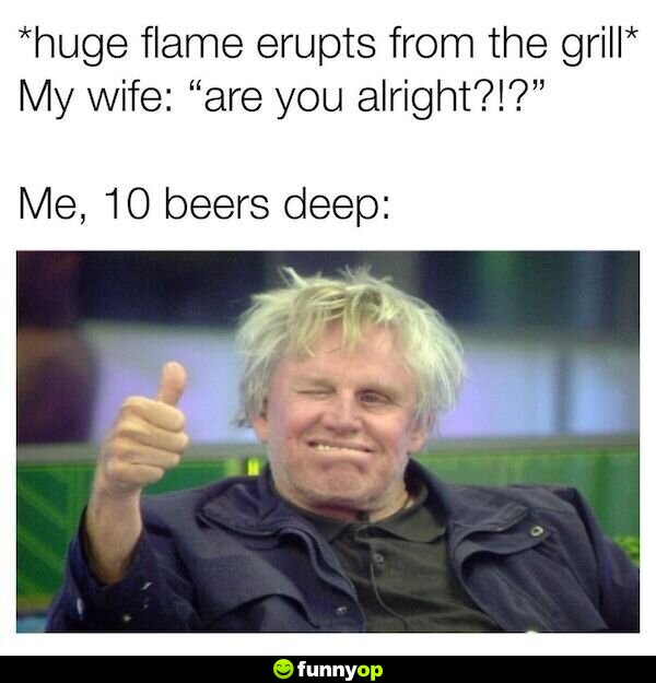 Huge flame erupts from the grill my wife are you alright me 10 beers deep.