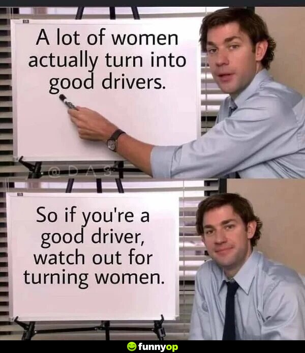 I a lot of women actually turn into good drives So if you're a good driver, watch out for turning women.