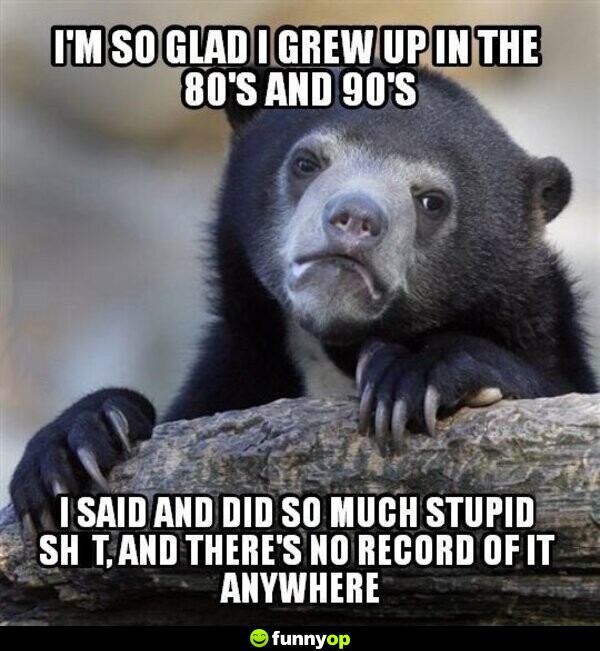 I'm glad I grew up in the 80s and 90s. I said and did so much stupid s*** and there's no record of it anywhere.