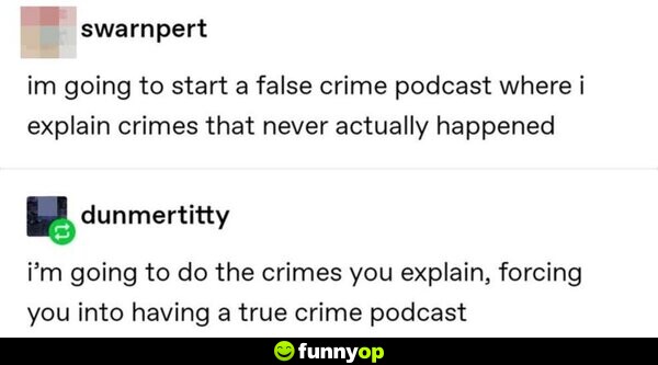I'm going to start a false crime podcast where I explain crimes that never actually happened. I'm going to do the crimes you explain, forcing you into having a true crime podcast.