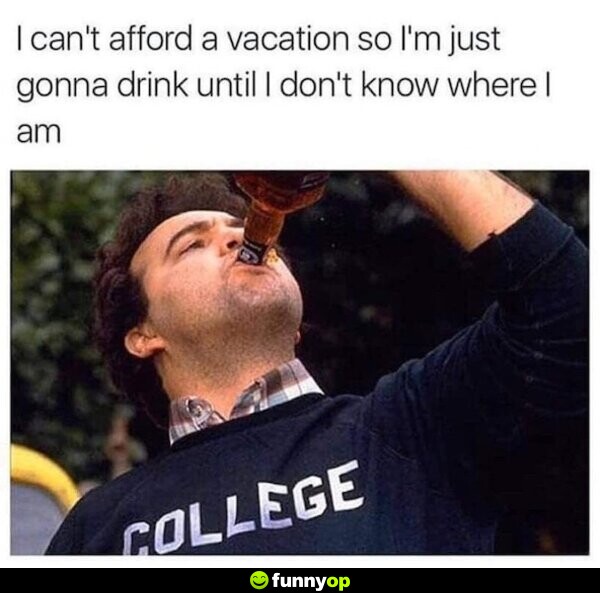 I can't afford a vacation so i'm just gonna drink until I don't know where I am.