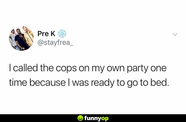 I called the cops on my own party one time because I was ready to go to bed.