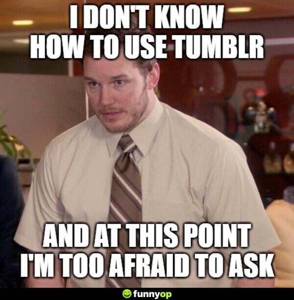 I don't how to use tumblr and at this point i'm too afraid to ask.