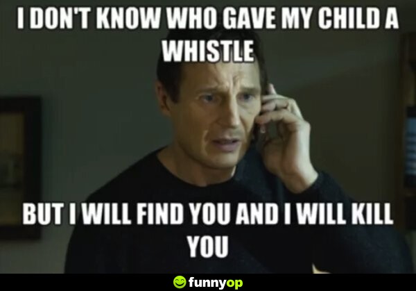 I don't know who gave my child a whistle but I will find out and I will kill you.