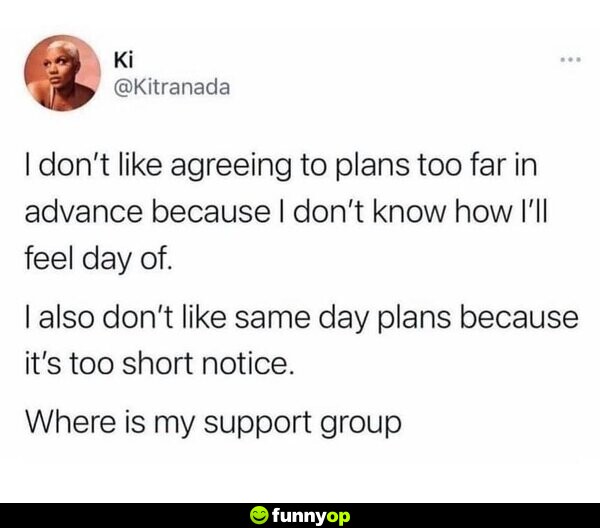 I don't like agreeing to plans too far in advance because I don't know how I'll feel day of. I also don't like same day plans because it's too short notice. Where is my support group?