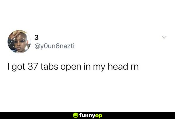 I got 37 tabs open in my head right now.