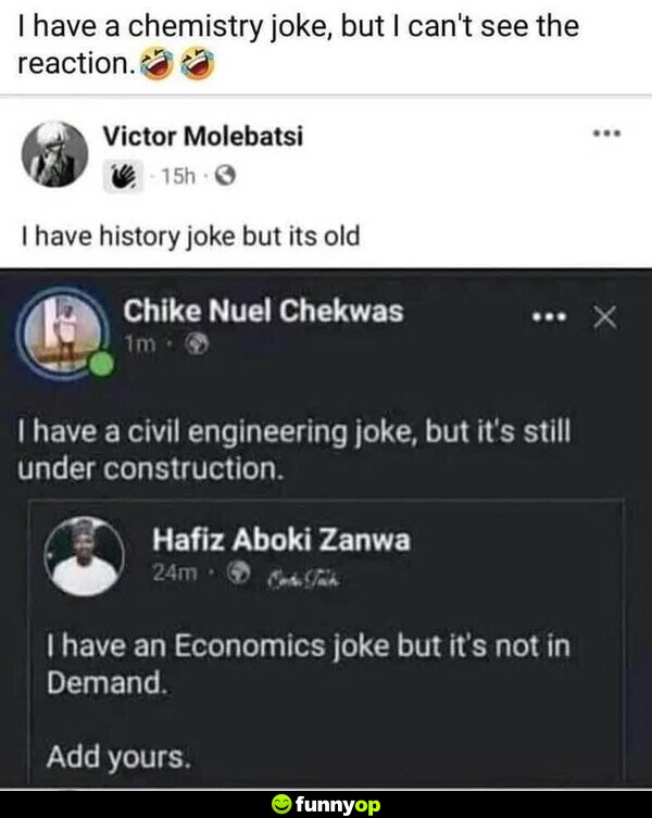 I have a chemistry joke, but I can't see the reaction. I have history joke, but it's old. I have a civil engineering joke, but it's still under construction. I have an Economics joke, but it's not in demand.