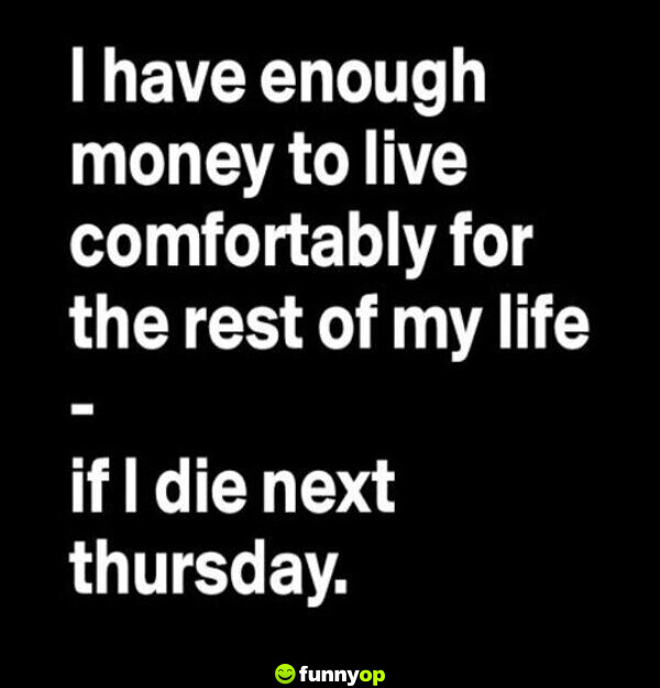 I have enough money to live comfortably for the rest of my life .. if I die next Thursday.