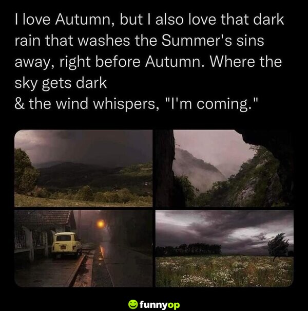 I love Autumn, but I also love that dark rain that washes the Summer's sins away, right before Autumn. Where the sky gets dark & the wind whispers, 