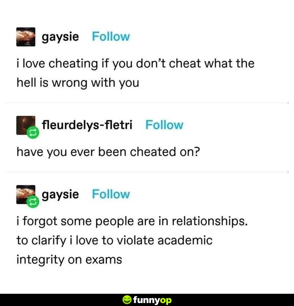 I love cheating. If you don't cheat what the hell is wrong with you? Have you ever been cheated on? I forgot some people are in relationships. To clarify, I love to violate academic integrity on exams.