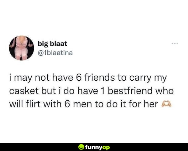 I may not have six friends to carry my casket, but I do have one bestfriend who will flirt with six men to do it for her.