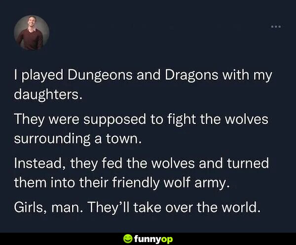 I played dungeons and dragons with my daughters. they were supposed to fight the wolves surrounding a town. instead, they fed the wolves and turned them into their friendly wolf army. girls, man. they'll take over the world.